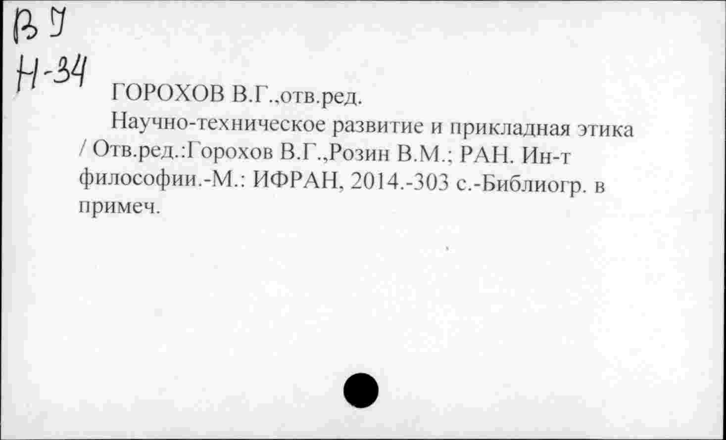 ﻿ГОРОХОВ В.Г.,отв.ред.
Научно-техническое развитие и прикладная этика / Отв.ред.Торохов В.Г.,Розин В.М.; РАН. Ин-т философии.-М.: ИФРАН. 2014.-303 с.-Библиогр. в примеч.